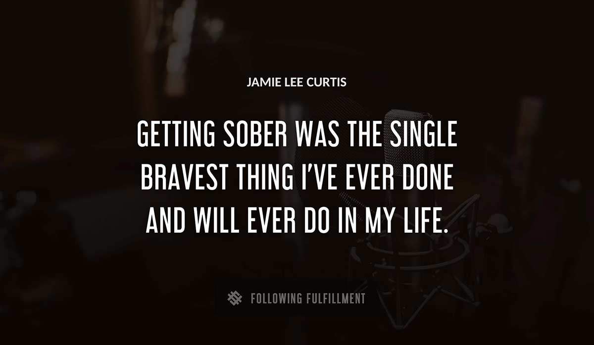 getting sober was the single bravest thing i ve ever done and will ever do in my life Jamie Lee Curtis quote