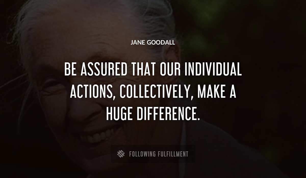 be assured that our individual actions collectively make a huge difference Jane Goodall quote