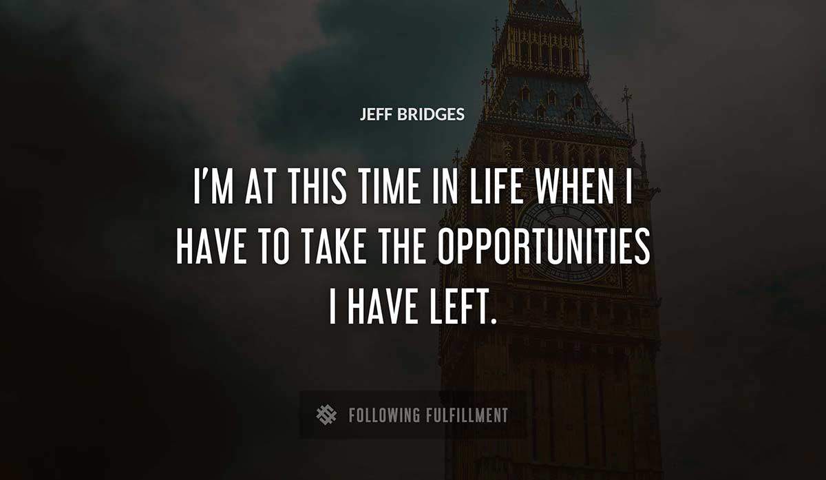 i m at this time in life when i have to take the opportunities i have left Jeff Bridges quote
