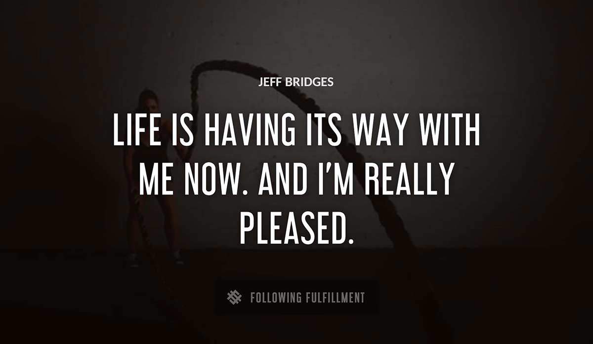 life is having its way with me now and i m really pleased Jeff Bridges quote