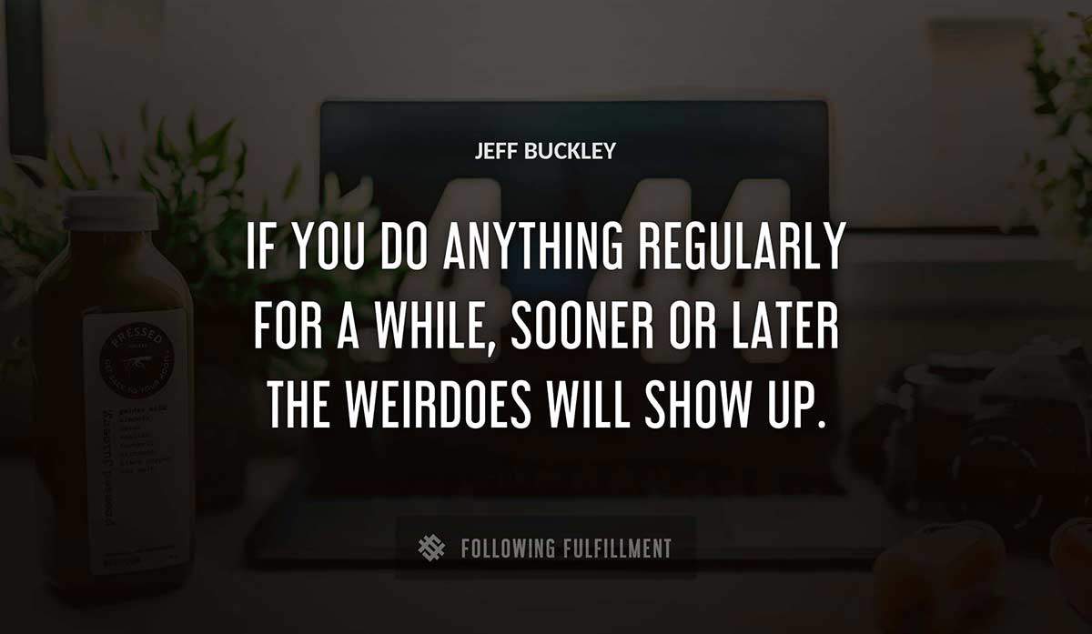 if you do anything regularly for a while sooner or later the weirdoes will show up Jeff Buckley quote