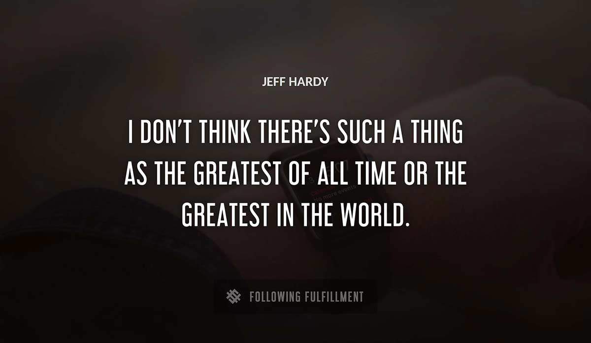 i don t think there s such a thing as the greatest of all time or the greatest in the world Jeff Hardy quote