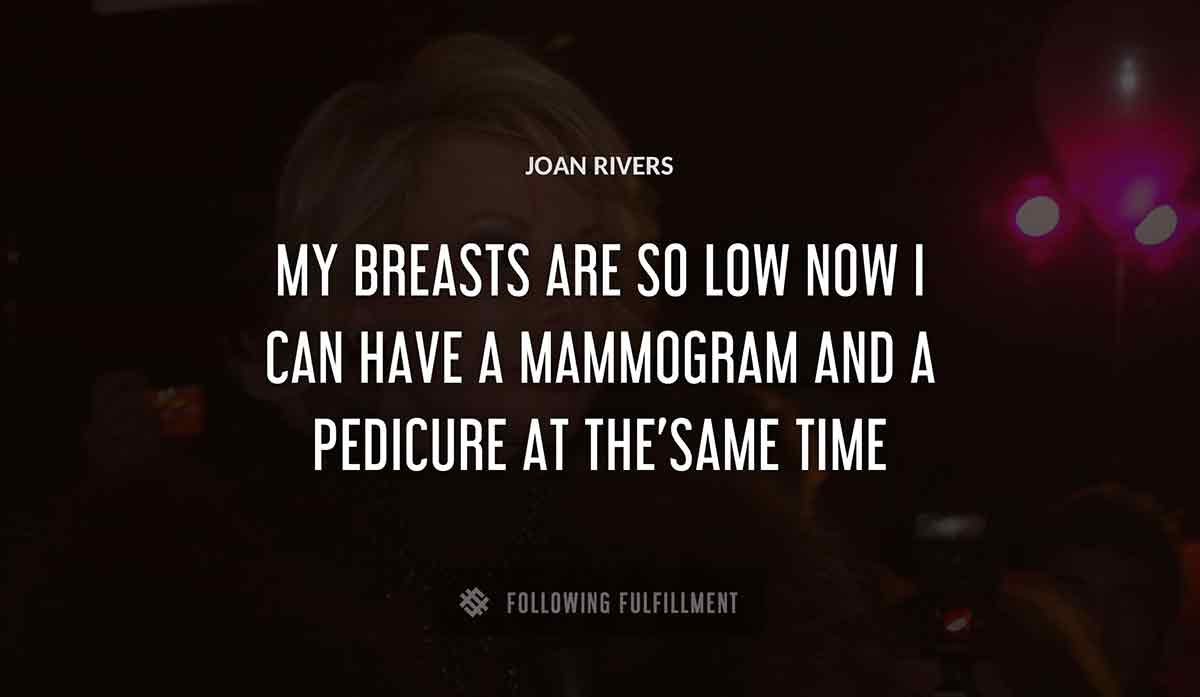 my breasts are so low now i can have a mammogram and a pedicure at the same time Joan Rivers quote