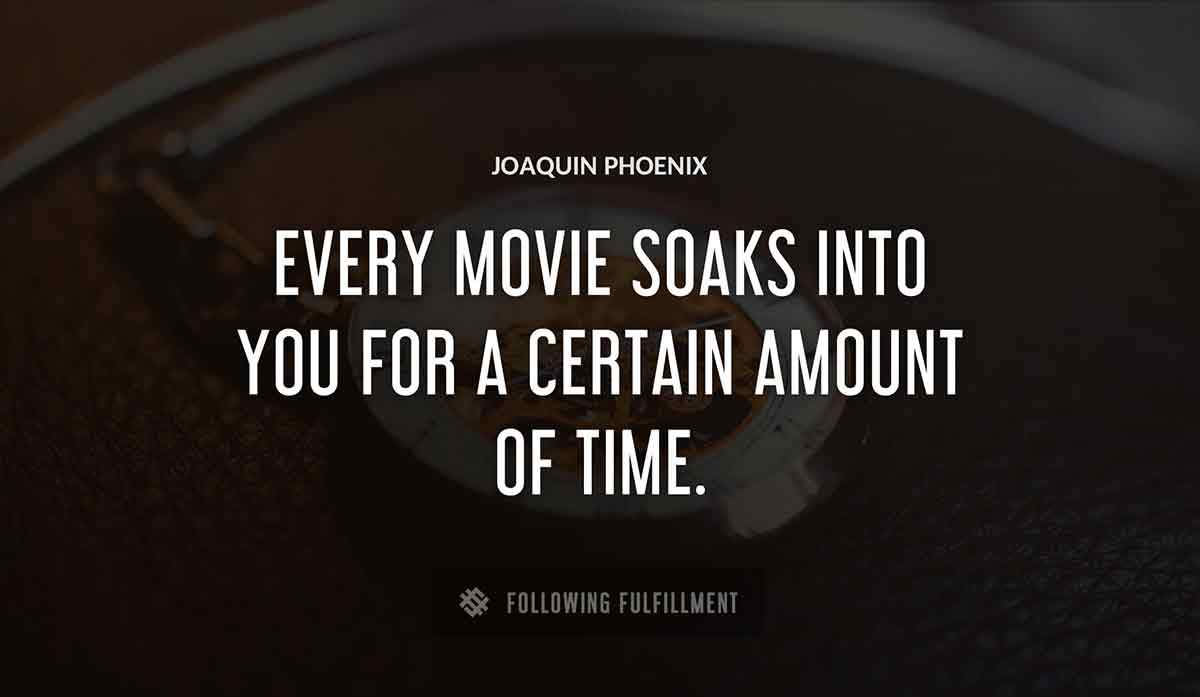 every movie soaks into you for a certain amount of time Joaquin Phoenix quote