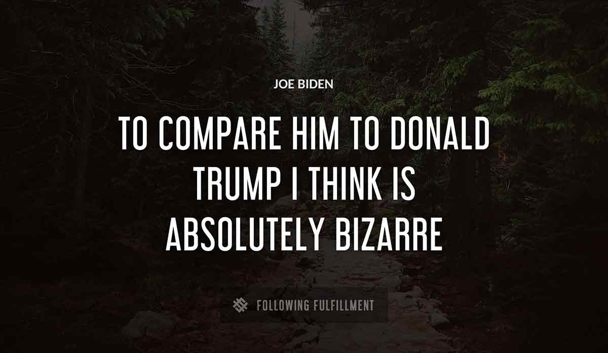 to compare him to donald trump i think is absolutely bizarre Joe Biden quote