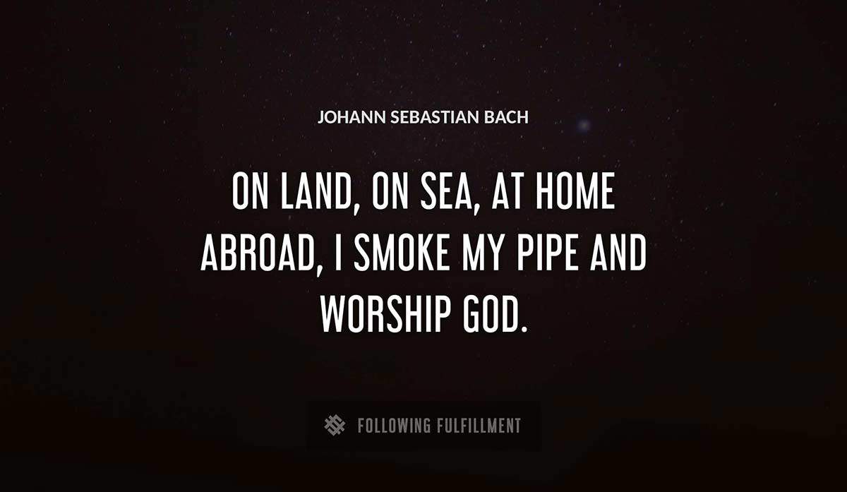 on land on sea at home abroad i smoke my pipe and worship god Johann Sebastian Bach quote
