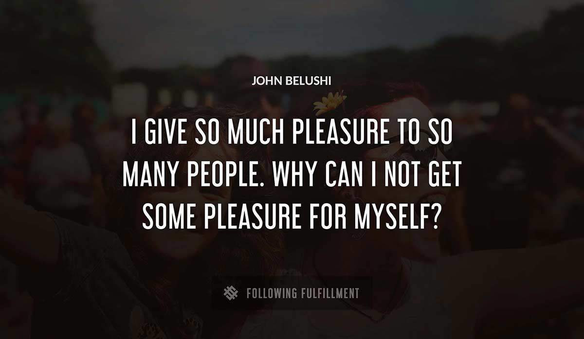 i give so much pleasure to so many people why can i not get some pleasure for myself John Belushi quote