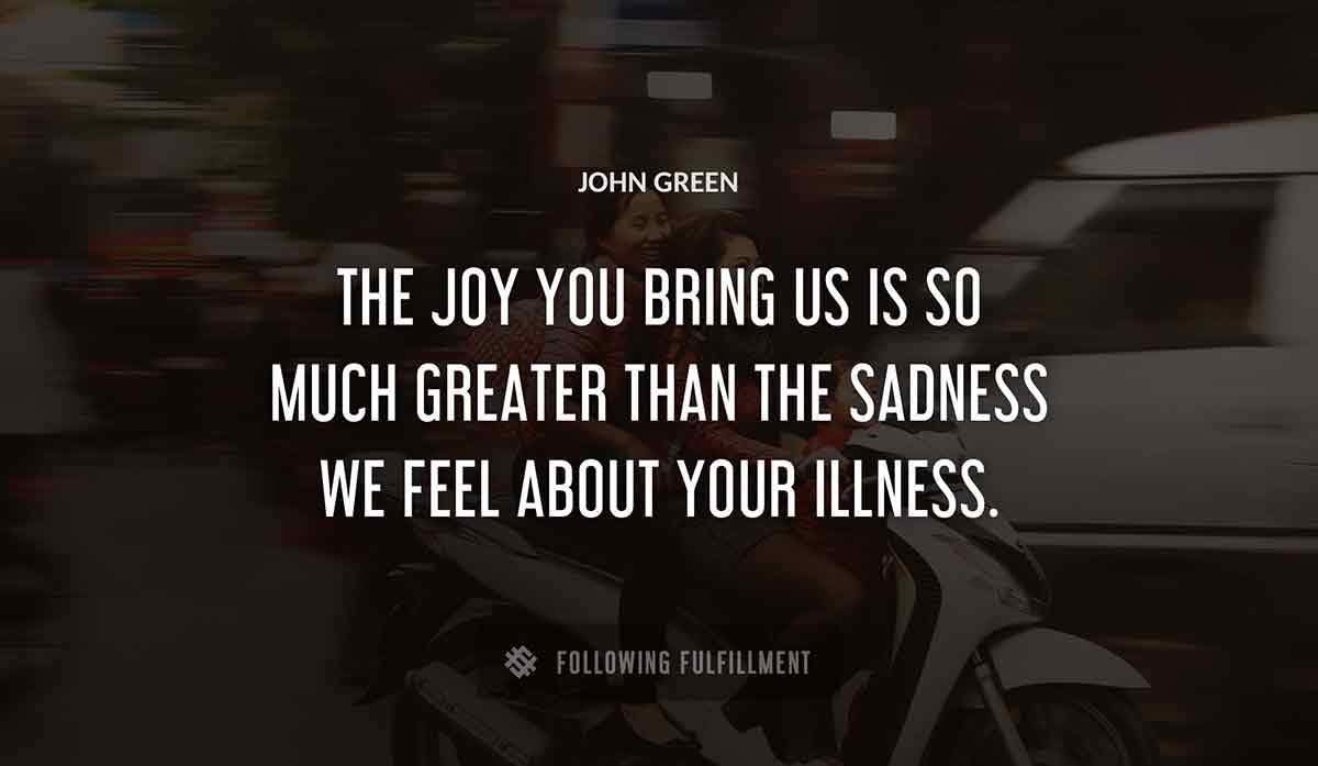 the joy you bring us is so much greater than the sadness we feel about your illness John Green quote