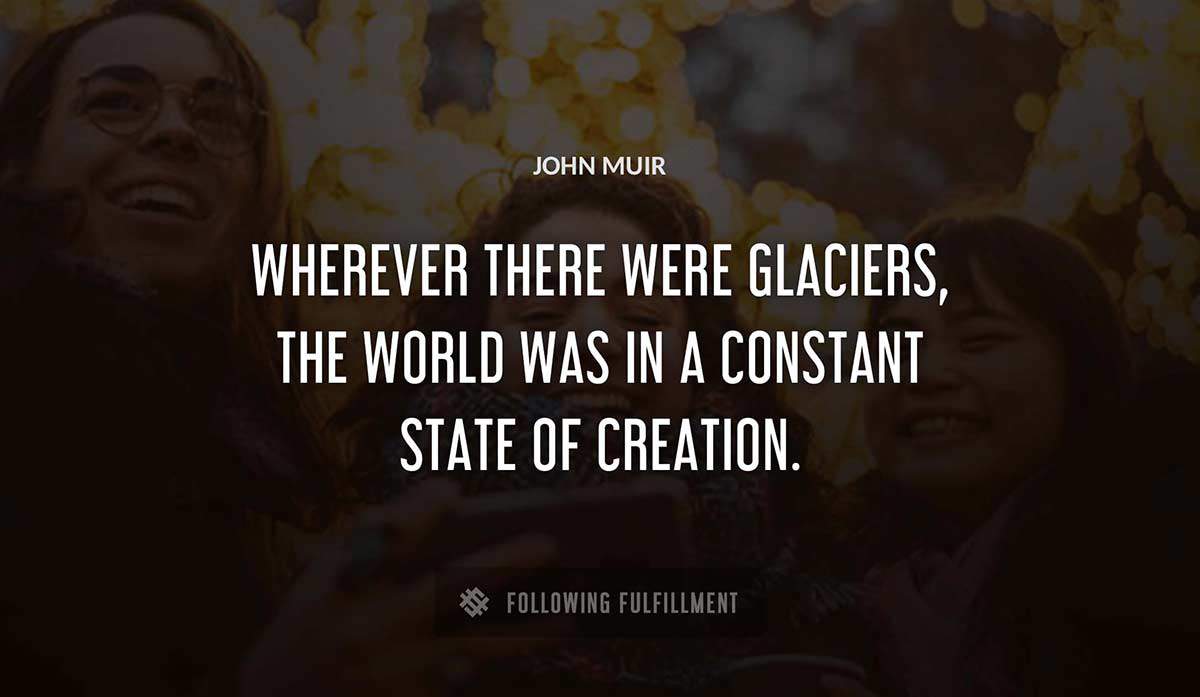 wherever there were glaciers the world was in a constant state of creation John Muir quote