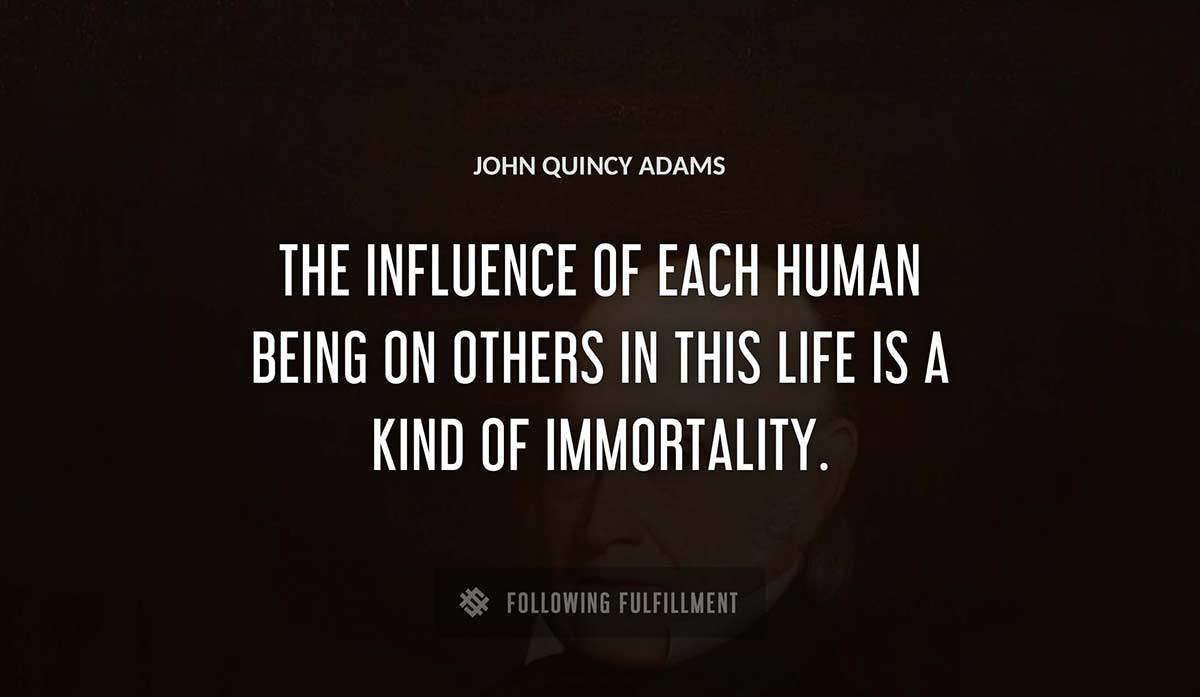 the influence of each human being on others in this life is a kind of immortality John Quincy Adams quote