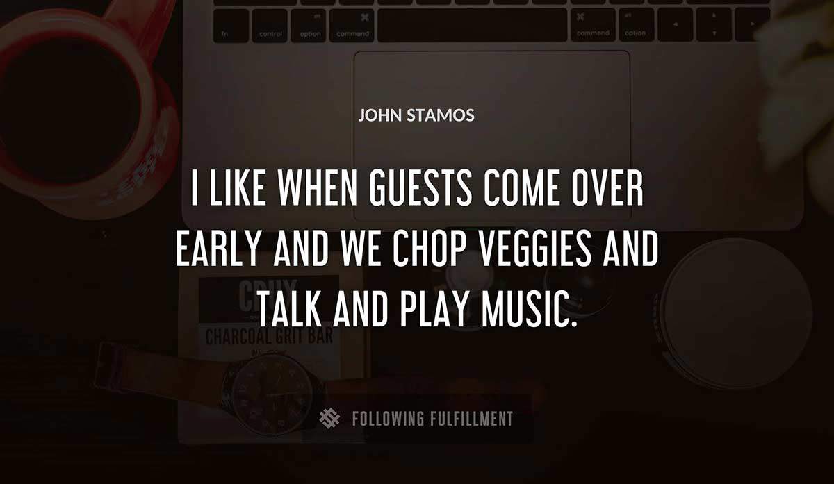 i like when guests come over early and we chop veggies and talk and play music John Stamos quote