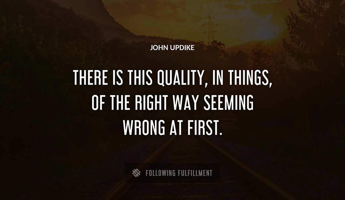 there is this quality in things of the right way seeming wrong at first John Updike quote
