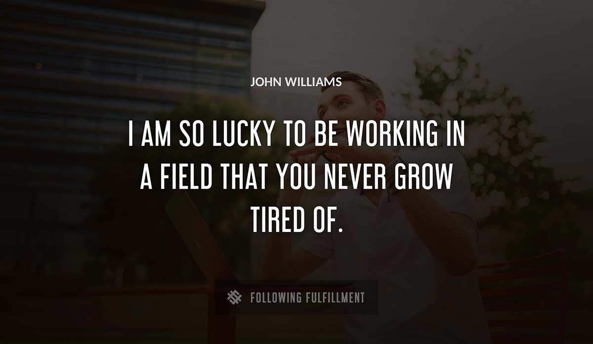 i am so lucky to be working in a field that you never grow tired of John Williams quote