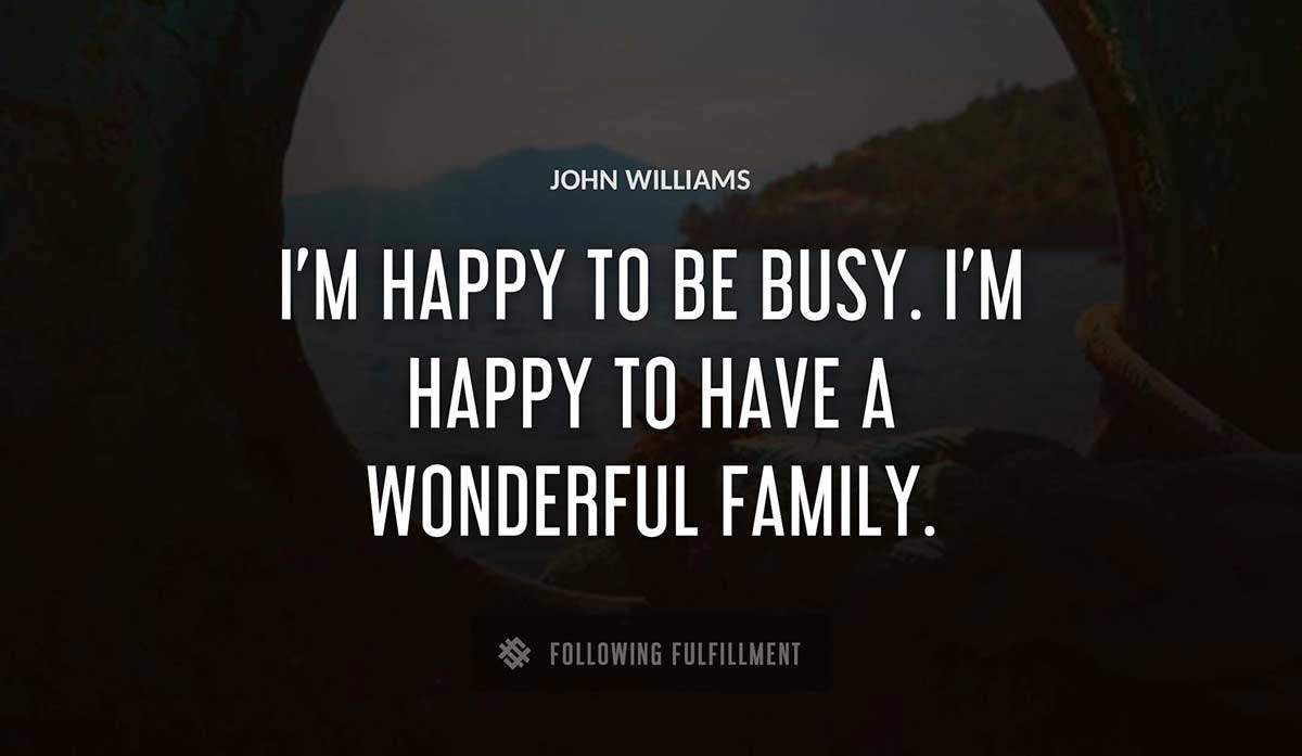 i m happy to be busy i m happy to have a wonderful family John Williams quote