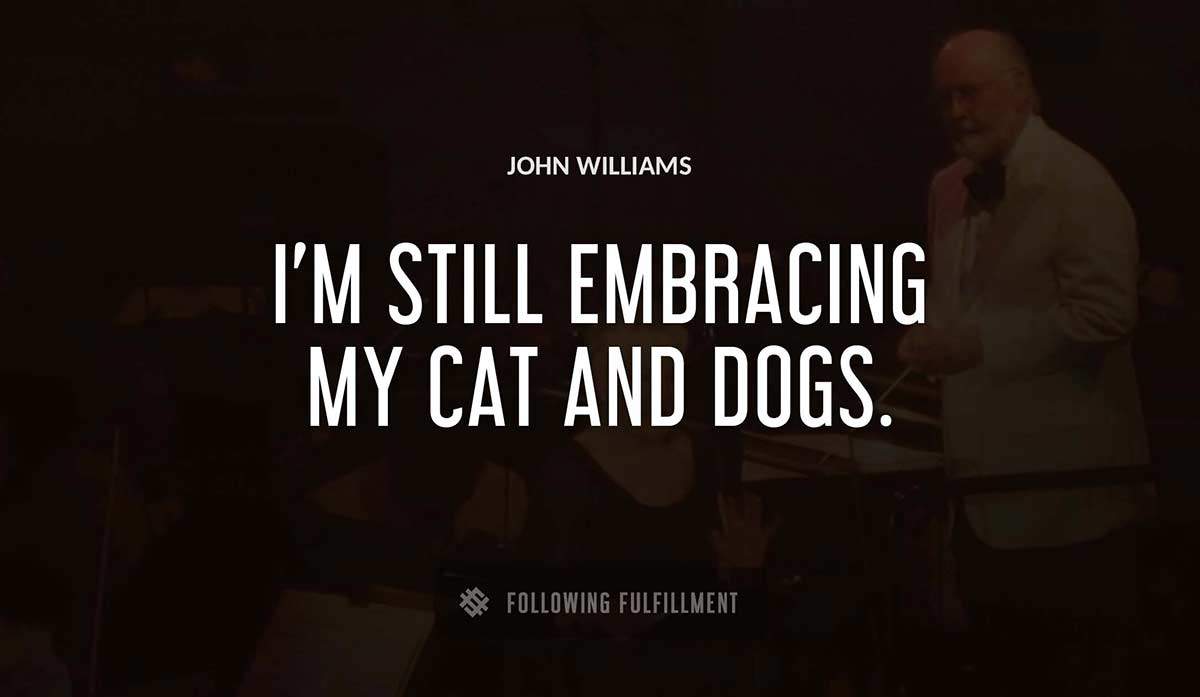 i m still embracing my cat and dogs John Williams quote