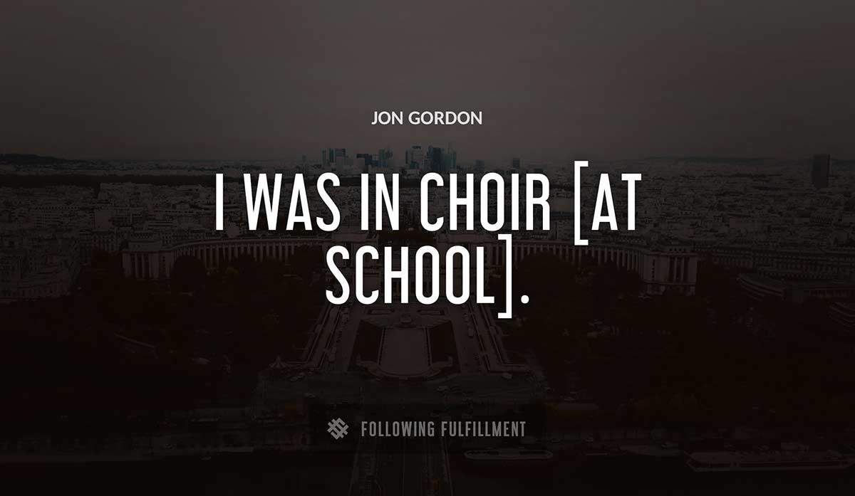 i was in choir at school Jon Gordon quote