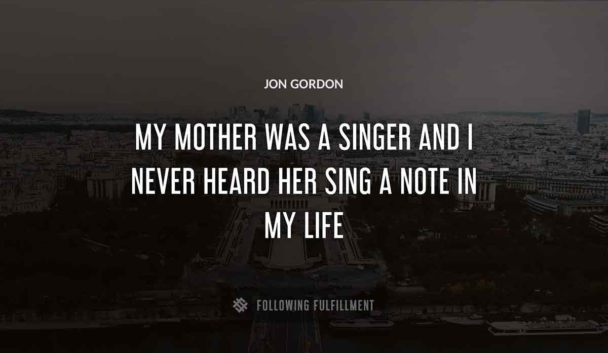 my mother was a singer and i never heard her sing a note in my life Jon Gordon quote