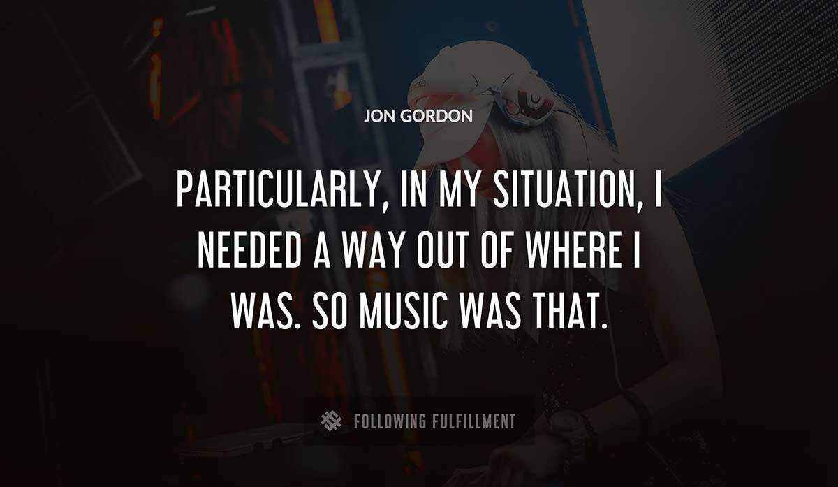 particularly in my situation i needed a way out of where i was so music was that Jon Gordon quote