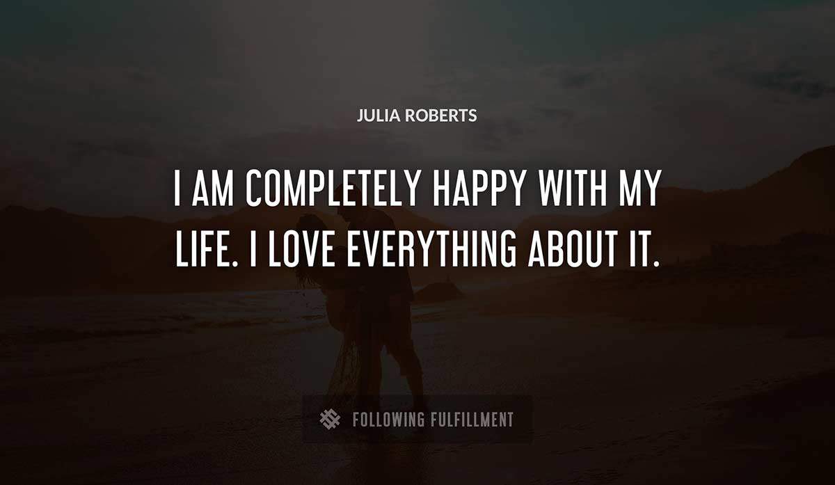 i am completely happy with my life i love everything about it Julia Roberts quote