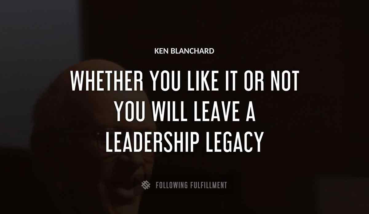 whether you like it or not you will leave a leadership legacy Ken Blanchard quote