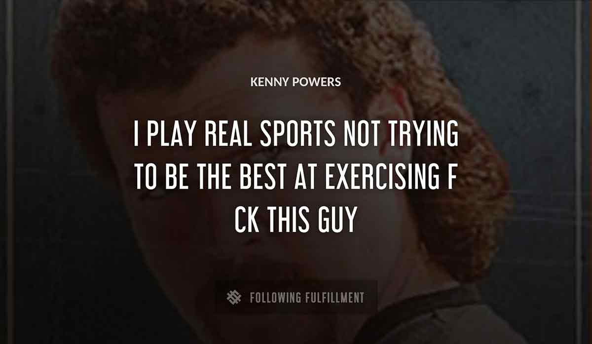 i play real sports not trying to be the best at exercising f ck this guy Kenny Powers quote