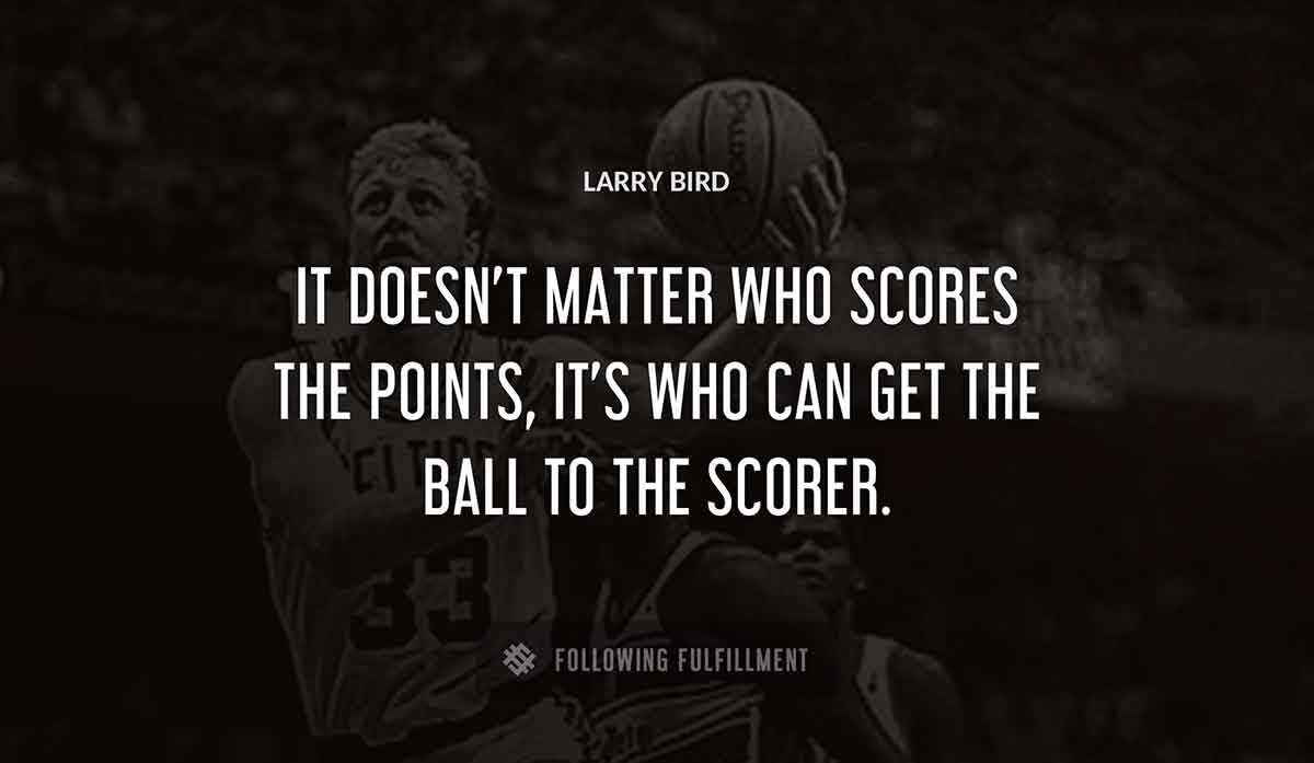it doesn t matter who scores the points it s who can get the ball to the scorer Larry Bird quote