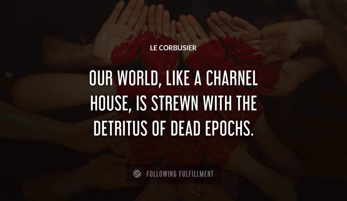 our world like a charnel house is strewn with the detritus of dead epochs Le Corbusier quote