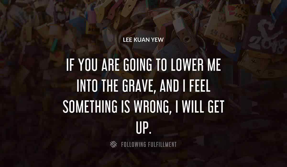 if you are going to lower me into the grave and i feel something is wrong i will get up Lee Kuan Yew quote