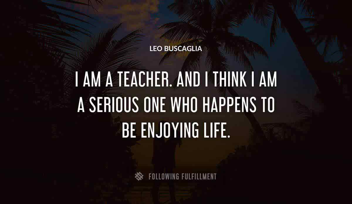 i am a teacher and i think i am a serious one who happens to be enjoying life Leo Buscaglia quote