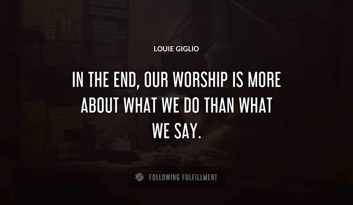 in the end our worship is more about what we do than what we say Louie Giglio quote