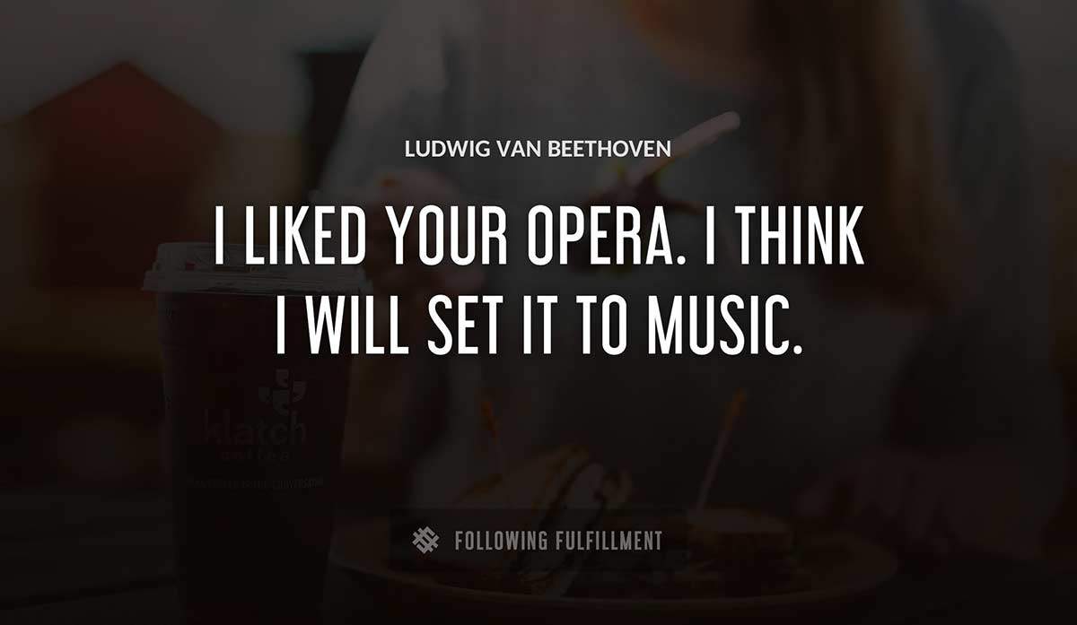 i liked your opera i think i will set it to music Ludwig Van Beethoven quote