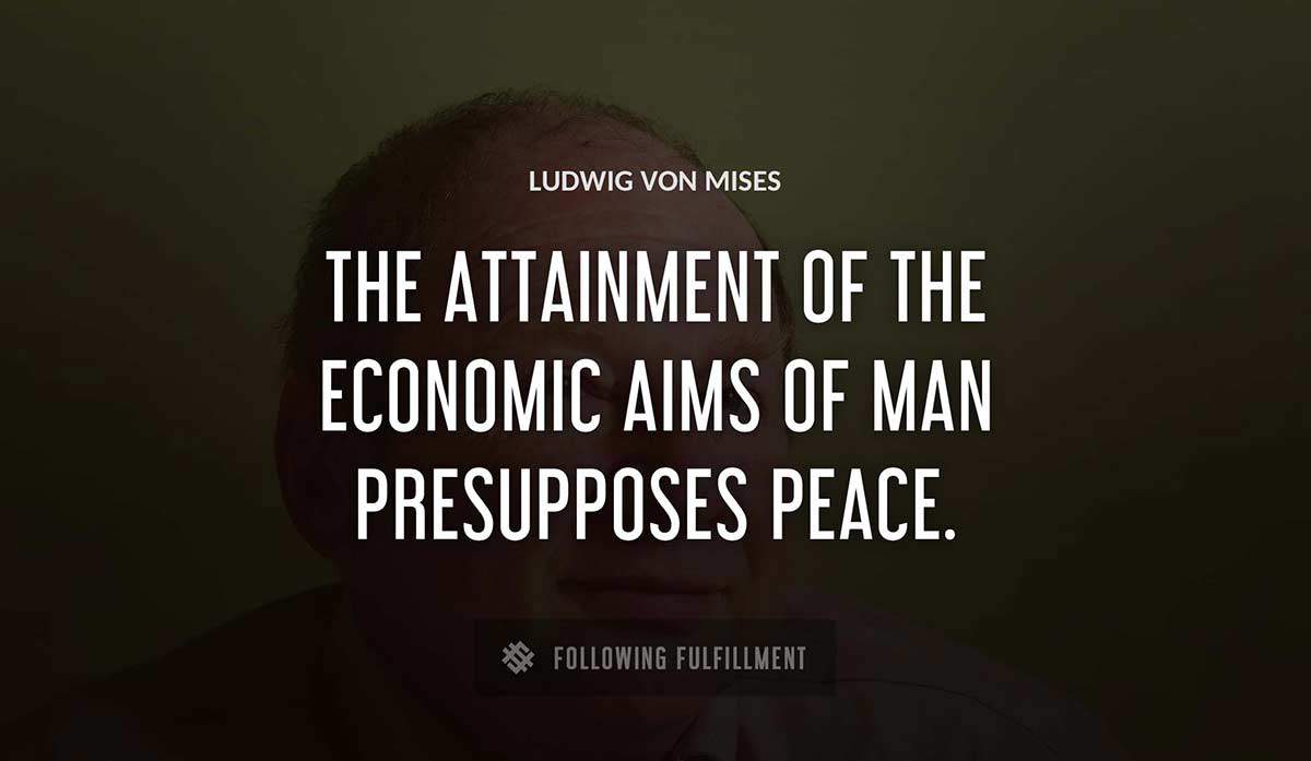 the attainment of the economic aims of man presupposes peace Ludwig Von Mises quote