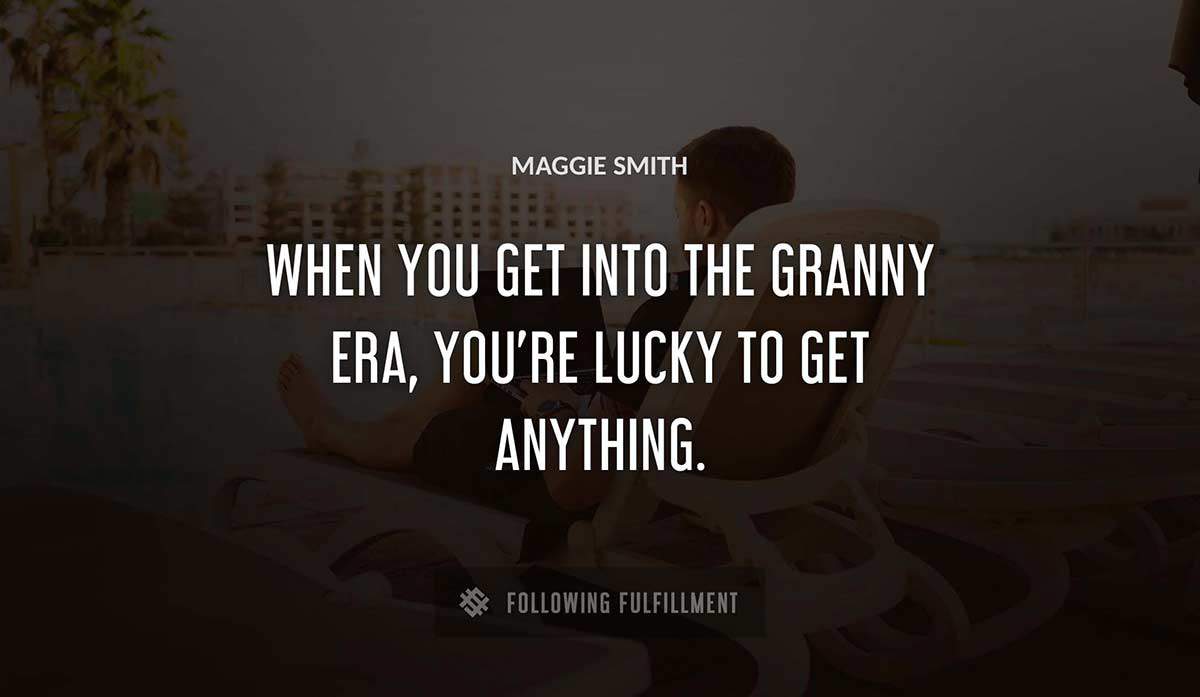 when you get into the granny era you re lucky to get anything Maggie Smith quote