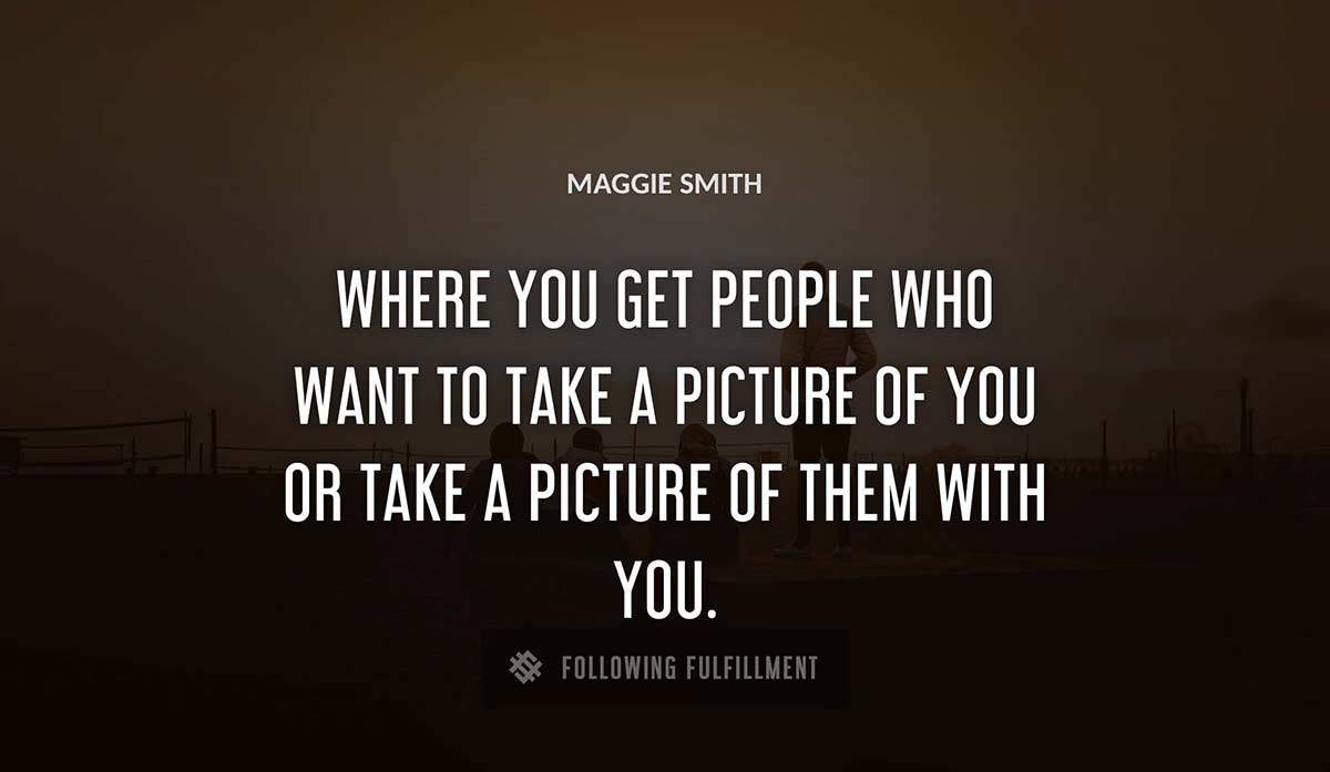 where you get people who want to take a picture of you or take a picture of them with you Maggie Smith quote
