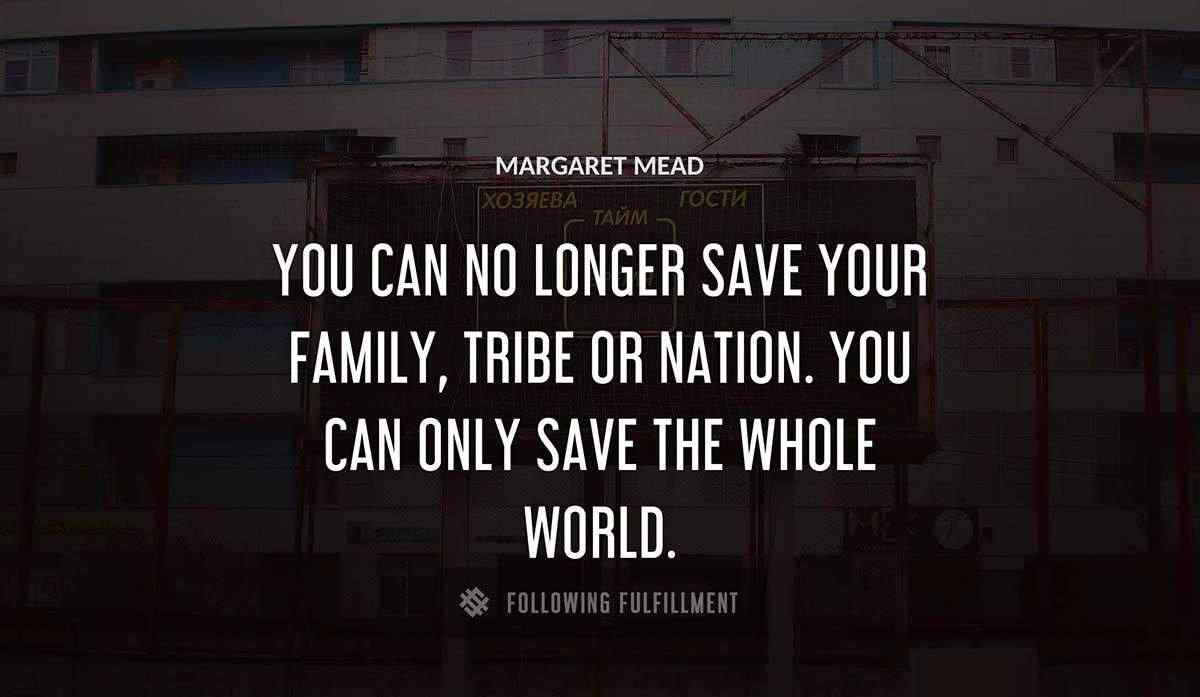you can no longer save your family tribe or nation you can only save the whole world Margaret Mead quote