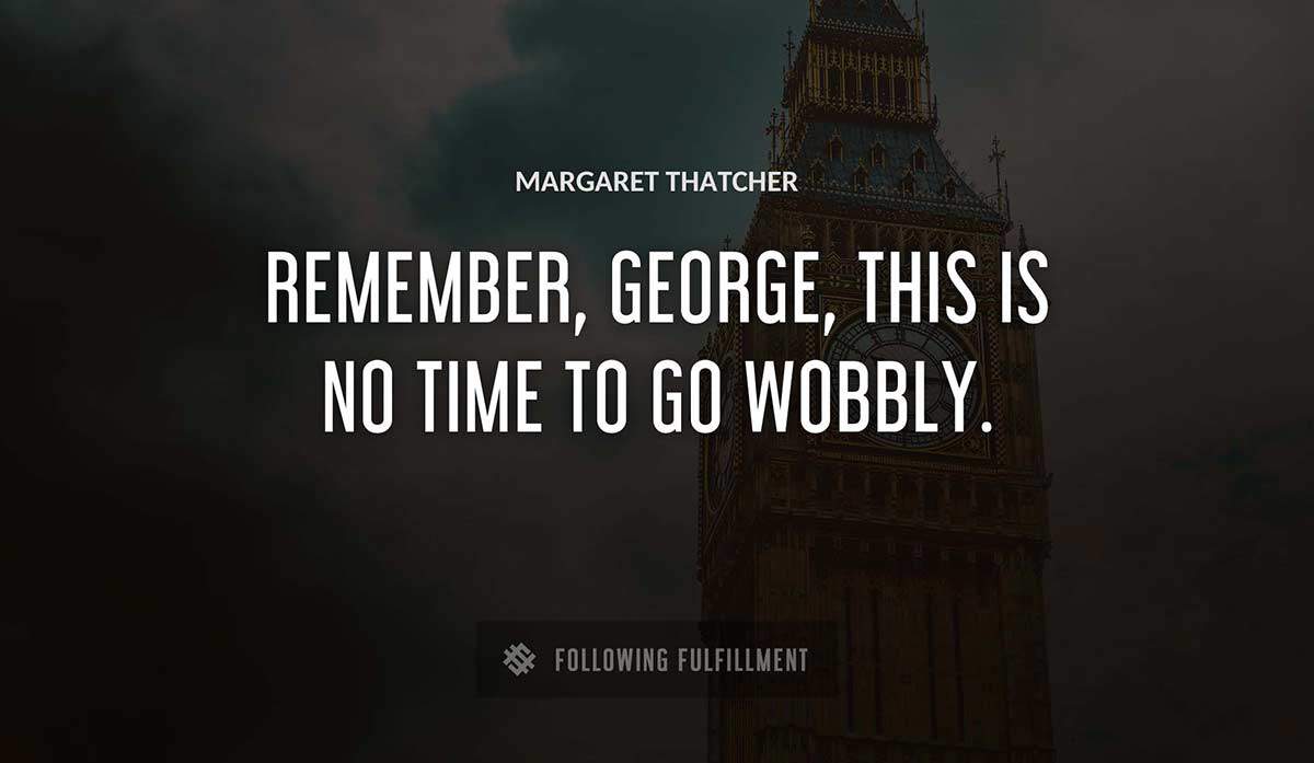 remember george this is no time to go wobbly Margaret Thatcher quote