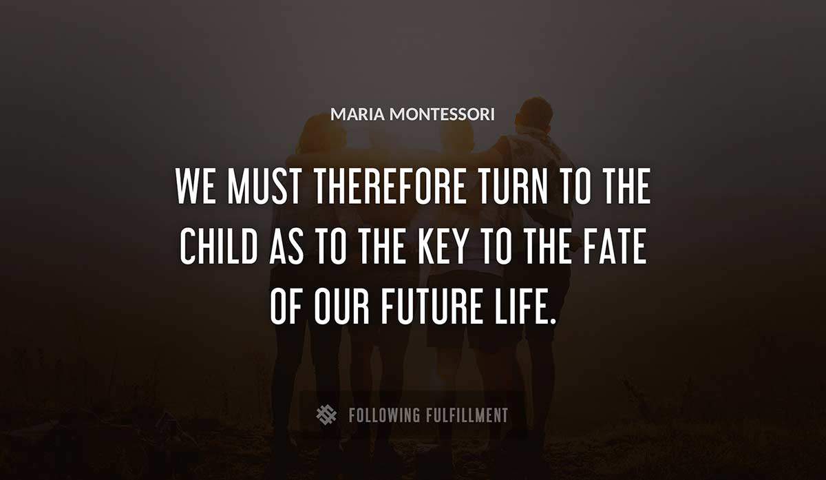 we must therefore turn to the child as to the key to the fate of our future life Maria Montessori quote