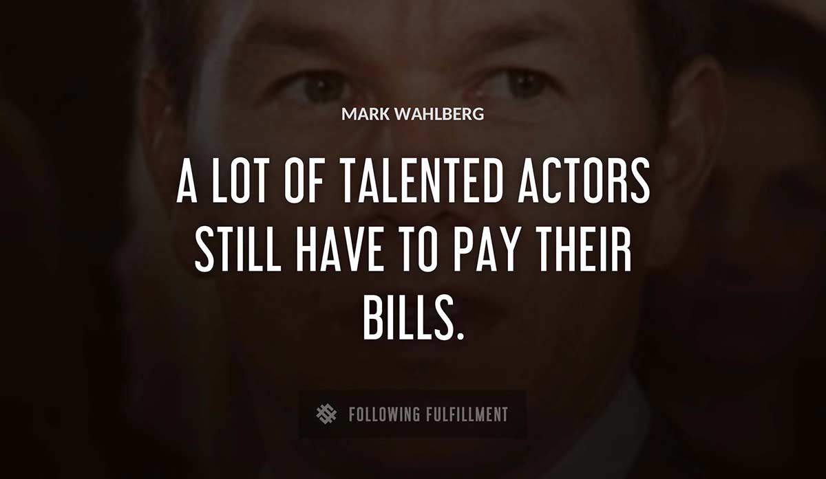 a lot of talented actors still have to pay their bills Mark Wahlberg quote