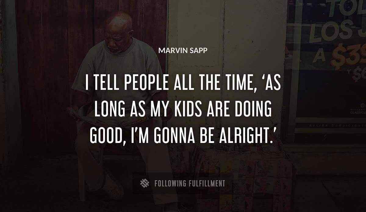 i tell people all the time as long as my kids are doing good i m gonna be alright Marvin Sapp quote