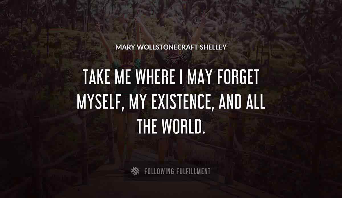 take me where i may forget myself my existence and all the world Mary Wollstonecraft Shelley quote