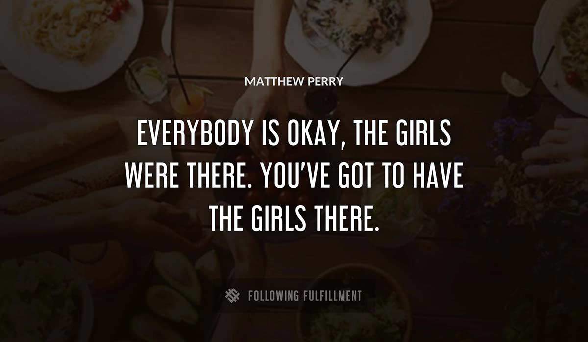everybody is okay the girls were there you ve got to have the girls there Matthew Perry quote