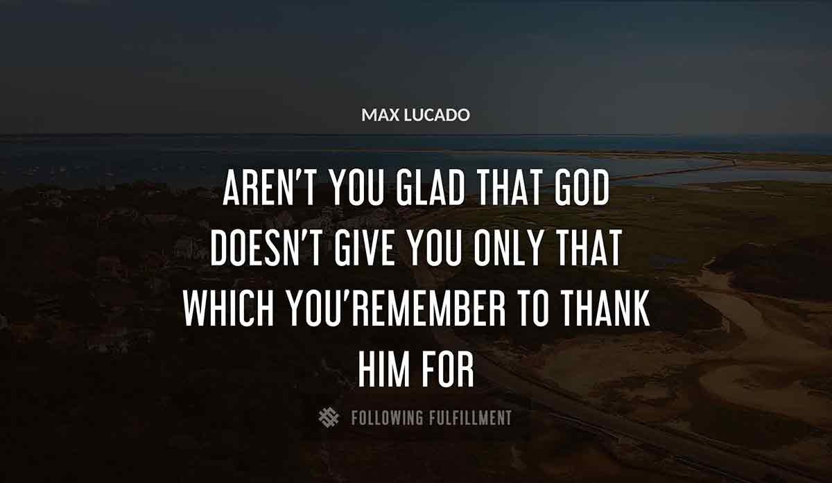 aren t you glad that god doesn t give you only that which you remember to thank him for Max Lucado quote