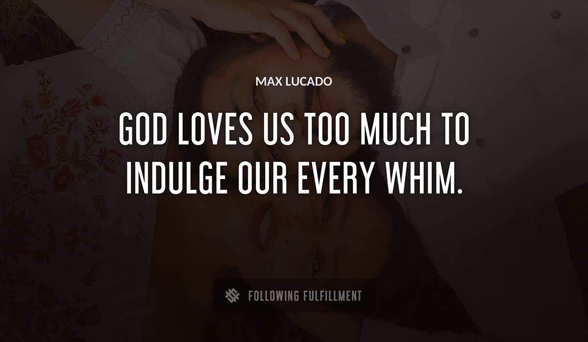 god loves us too much to indulge our every whim Max Lucado quote