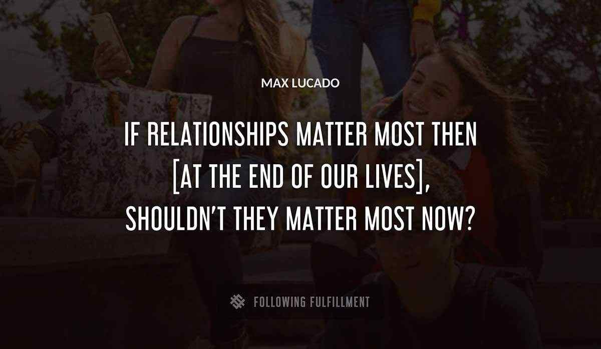 if relationships matter most then at the end of our lives shouldn t they matter most now Max Lucado quote