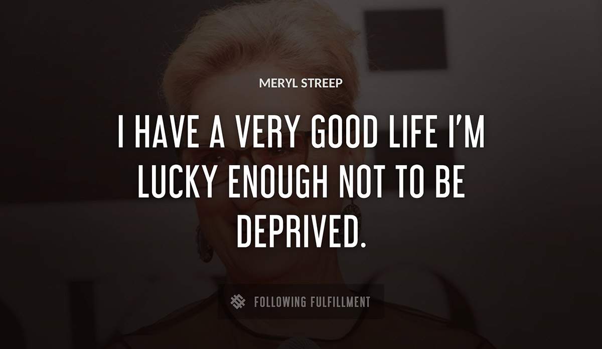 i have a very good life i m lucky enough not to be deprived Meryl Streep quote