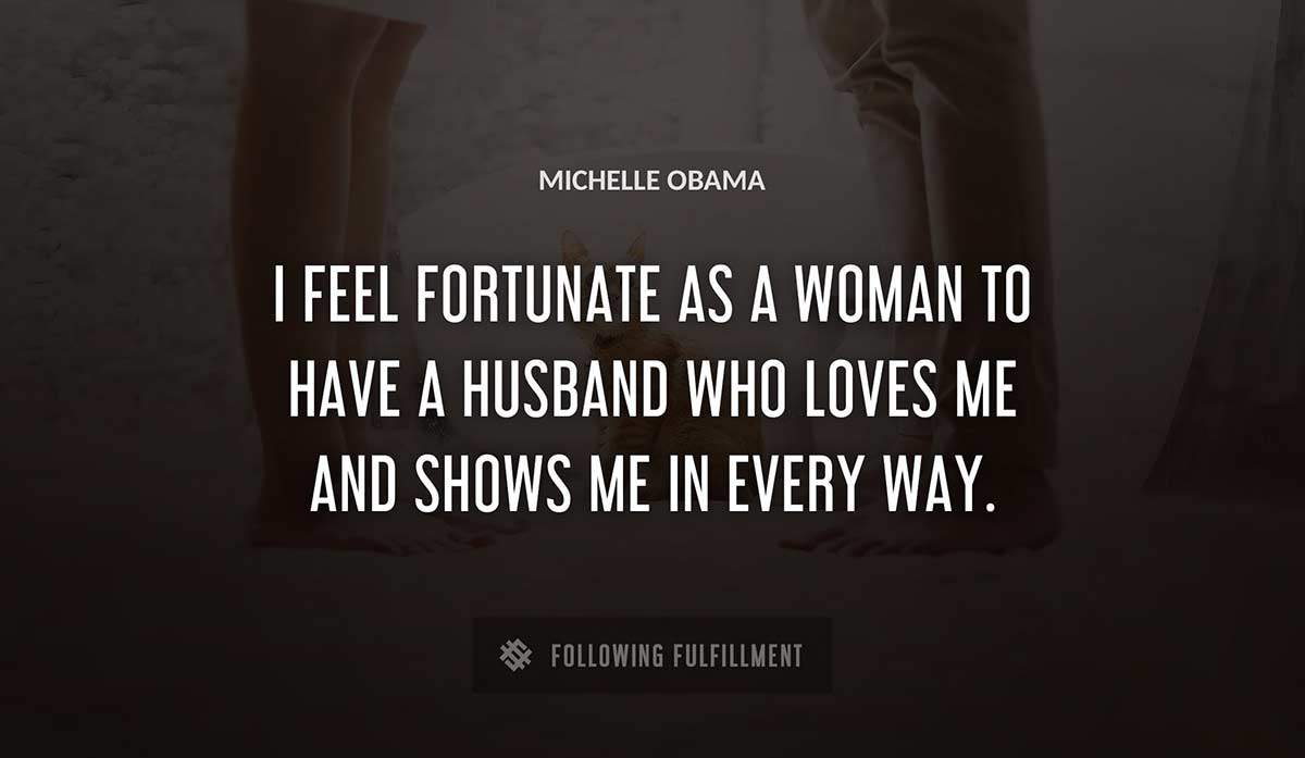 i feel fortunate as a woman to have a husband who loves me and shows me in every way Michelle Obama quote