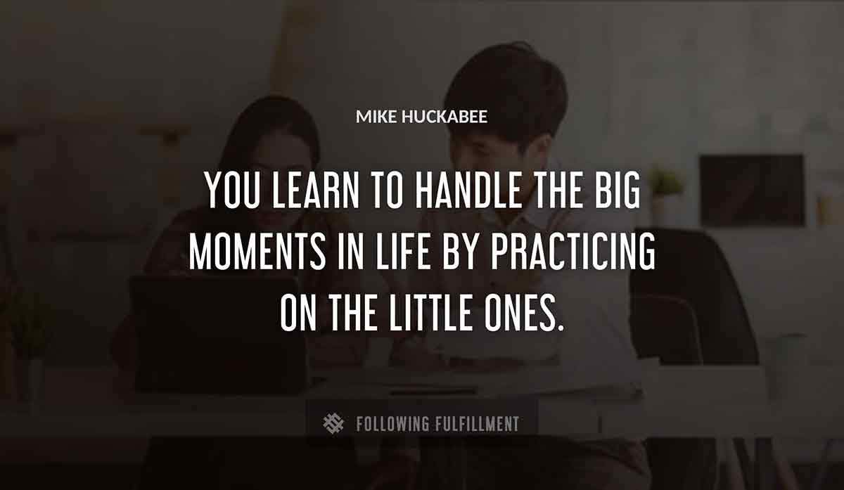 you learn to handle the big moments in life by practicing on the little ones Mike Huckabee quote