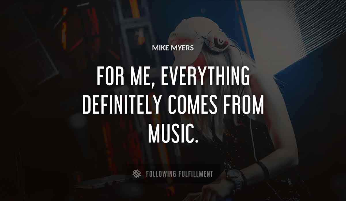 for me everything definitely comes from music Mike Myers quote
