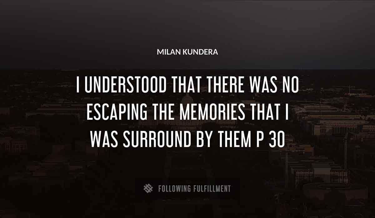 i understood that there was no escaping the memories that i was surround by them p 30 Milan Kundera quote