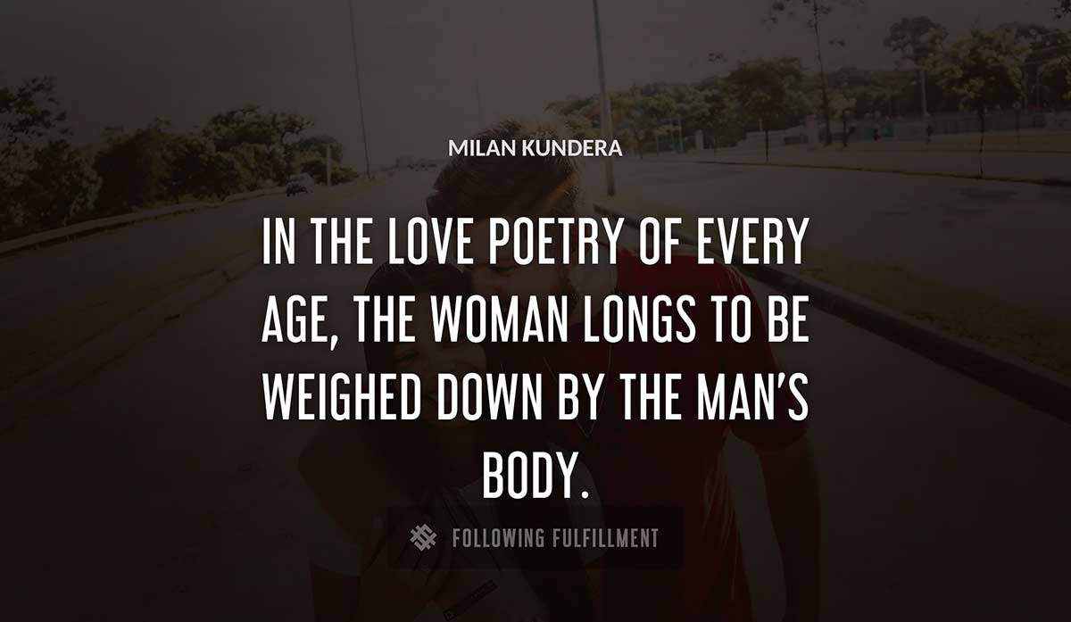 in the love poetry of every age the woman longs to be weighed down by the man s body Milan Kundera quote